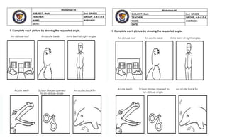 1. Complete each picture by drawing the requested angle.
An obtuse roof An acute beak Arms bent at right angles
1. Complete each picture by drawing the requested angle.
An obtuse roof An acute beak Arms bent at right angles
Worksheet #4
SUBJECT: Math 2nd GRADE
TEACHER: GROUP: A-B-C-D-E
NAME: AVERAGE:
DATE:
Acute teeth Scissor blades opened to
an obtuse angle
An acute back fin
Acute teeth Scissor blades opened
to an obtuse angle
An acute back fin
Worksheet #4
SUBJECT: Math 2nd GRADE
TEACHER: GROUP: A-B-C-D-E
NAME: AVERAGE:
DATE:
 
