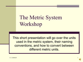 V1.3 20080829 1
The Metric System
Workshop
This short presentation will go over the units
used in the metric system, their naming
conventions, and how to convert between
different metric units.
 