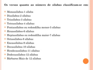 Os versos quanto ao número de sílabas classificam-se em:

   Monossílabos-1 sílaba
   Dissílabos-2 sílabas
   Trissílabos-3 sílabas
   Tetrassílabos-4 sílabas
   Pentassílabos ou redondilha menor-5 sílabas
   Hexassílabos-6 sílabas
   Heptassílabos ou redondilha maior-7 sílabas
   Octossílabos-8 sílabas
   Eneassílabos-9 sílabas
   Decassílabos-10 sílabas
   Hendecassílabos-11 sílabas
   Dodecassílabos-12 sílabas
   Bárbaros-Mais de 12 sílabas
 