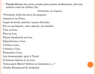    Versos livres: são muito usados pelos poetas modernistas, não tem
    número exato de sílabas. Ex.:
                               O homem, as viagens
"O homem, bicho da terra tão pequeno
chateia-se na Terra.
Lugar de muita miséria e pouca diversão.
Faz-se um foguete, uma cápsula, um módulo.
Toca na Lua,
Pisa na Lua,
Planta bandeirola na Lua,
Experimenta a Lua,
Civiliza a Lua,
Coloniza a Lua,
Humaniza a Lua.
Lua humanizada: igual à Terra!
O homem chateia-se na Lua.
Vamos para Marte! Ordena as máquinas.(…) "
(Carlos Drummond de Andrade)
 
