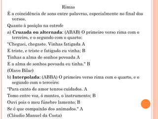 Rimas
É a coincidência de sons entre palavras, especialmente no final dos
   versos.
Quanto à posição na estrofe
a) Cruzada ou alternada: (ABAB) O primeiro verso rima com o
   terceiro, e o segundo com o quarto:
"Cheguei, chegaste. Vinhas fatigada A
E triste, e triste e fatigado eu vinha; B
Tinhas a alma de sonhos povoada A
E a alma de sonhos povoada eu tinha." B
(Olavo Bilac)
b) Interpolada: (ABBA) O primeiro verso rima com o quarto, e o
   segundo com o terceiro:
"Para canto de amor tenros cuidados. A
Tomo entre voz, ó montes, o instrumento; B
Ouvi pois o meu fúnebre lamento; B
Se é que compaixão dos animados." A
(Cláudio Manuel da Costa)
 