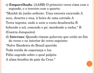 c) Emparelhada: (AABB) O primeiro verso rima com o
  segundo, e o terceiro com o quarto:
"Manhã de junho ardente. Uma encosta escavada A
seca, deserta e nua, à beira de uma estrada A
Terra ingrata, onde a urze a custo desabrocha B
bebendo o sol, comendo o pé, mordendo a rocha." B
(Guerra Junqueiro)
d) Internas: Quando rimam palavras que estão no fim
  do verso e no interior do verso seguinte:
"Salve Bandeira do Brasil querida
Toda tecida de esperança e luz
Pálio sagrado sobre o qual palpita
A alma bendita do país da Cruz.“
 