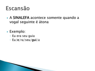  A SINALEFA acontece somente quando a
vogal seguinte é átona
 Exemplo:
◦ Eu era seu guia
◦ Eu/e/ra/seu/gui/a
 
