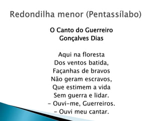 O Canto do Guerreiro
Gonçalves Dias
Aqui na floresta
Dos ventos batida,
Façanhas de bravos
Não geram escravos,
Que estimem a vida
Sem guerra e lidar.
- Ouvi-me, Guerreiros.
- Ouvi meu cantar.
 