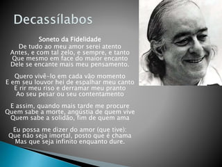Soneto da Fidelidade
De tudo ao meu amor serei atento
Antes, e com tal zelo, e sempre, e tanto
Que mesmo em face do maior encanto
Dele se encante mais meu pensamento.
Quero vivê-lo em cada vão momento
E em seu louvor hei de espalhar meu canto
E rir meu riso e derramar meu pranto
Ao seu pesar ou seu contentamento
E assim, quando mais tarde me procure
Quem sabe a morte, angústia de quem vive
Quem sabe a solidão, fim de quem ama
Eu possa me dizer do amor (que tive):
Que não seja imortal, posto que é chama
Mas que seja infinito enquanto dure.
 