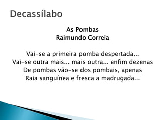As Pombas
Raimundo Correia
Vai-se a primeira pomba despertada...
Vai-se outra mais... mais outra... enfim dezenas
De pombas vão-se dos pombais, apenas
Raia sanguínea e fresca a madrugada...
 