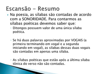  Na poesia, as sílabas são contadas de acordo
com a SONORIDADE. Para contarmos as
sílabas poéticas devemos saber que:
◦ Ditongos possuem valor de uma única sílaba
poética.
◦ Se há duas palavras aproximadas por VOGAIS (a
primeira terminando em vogal e a segunda
iniciando em vogal), as sílabas dessas duas vogais
são contadas em apenas uma sílaba.
◦ As sílabas poéticas que estão após a última sílaba
tônica do verso não são contadas.
 