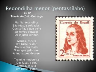 Lira IV
Tomás Antônio Gonzaga
Marília, teus olhos
São réus, e culpados,
Que sofra, e que beije
Os ferros pesados
De injusto Senhor.
Marília, escuta
Um triste Pastor.
Mal vi o teu rosto,
O sangue gelou-se,
A língua prendeu-se,
Tremi, e mudou-se
Das faces a cor.
Marília, escuta
Um triste Pastor.
 