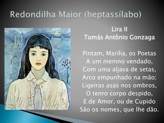 Lira II
Tomás Antônio Gonzaga
Pintam, Marília, os Poetas
A um menino vendado,
Com uma aljava de setas,
Arco empunhado na mão;
Ligeiras asas nos ombros,
O tenro corpo despido,
E de Amor, ou de Cupido
São os nomes, que lhe dão.
 