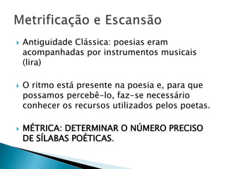  Antiguidade Clássica: poesias eram
acompanhadas por instrumentos musicais
(lira)
 O ritmo está presente na poesia e, para que
possamos percebê-lo, faz-se necessário
conhecer os recursos utilizados pelos poetas.
 MÉTRICA: DETERMINAR O NÚMERO PRECISO
DE SÍLABAS POÉTICAS.
 