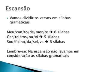  Vamos dividir os versos em sílabas
gramaticais
Meu/can/to/de/mor/te  6 sílabas
Ger/rei/ros/ou/vi  5 sílabas
Sou/fi/lho/da/sel/va  6 sílabas
Lembre-se: Na escansão não levamos em
consideração as sílabas gramaticais
 