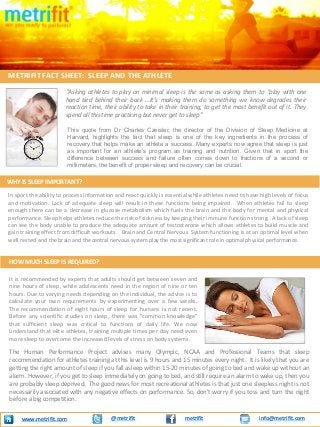 “Asking athletes to play on minimal sleep is the same as asking them to “play with one
hand tied behind their back …It’s making them do something we know degrades their
reaction time, their ability to take in their training, to get the most benefit out of it. They
spend all this time practicing but never get to sleep”
METRIFIT FACT SHEET: SLEEP AND THE ATHLETE
@metrifit info@metrifit.comwww.metrifit.com metrifit
WHY IS SLEEP IMPORTANT?
It is recommended by experts that adults should get between seven and
nine hours of sleep, while adolescents need in the region of nine or ten
hours. Due to varying needs depending on the individual, the advice is to
calculate your own requirements by experimenting over a few weeks.
The recommendation of eight hours of sleep for humans is not recent.
Before any scientific studies on sleep, there was "common knowledge"
that sufficient sleep was critical to functions of daily life. We now
understand that elite athletes, training multiple times per day need even
more sleep to overcome the increased levels of stress on body systems.
In sport the ability to process information and react quickly is essential while athletes need to have high levels of focus
and motivation. Lack of adequate sleep will result in these functions being impaired. When athletes fail to sleep
enough there can be a decrease in glucose metabolism which fuels the brain and the body for mental and physical
performance. Sleep helps athletes reduce the risk of sickness by keeping their immune function strong. A lack of sleep
can see the body unable to produce the adequate amount of testosterone which allows athletes to build muscle and
gain training effect from difficult workouts. Brain and Central Nervous System functioning is at an optimal level when
well rested and the brain and the central nervous system play the most significant role in optimal physical performance.
HOW MUCH SLEEP IS REQUIRED?
This quote from Dr Charles Czeisler, the director of the Division of Sleep Medicine at
Harvard, highlights the fact that sleep is one of the key ingredients in the process of
recovery that helps make an athlete a success. Many experts now agree that sleep is just
as important for an athlete’s program as training and nutrition. Given that in sport the
difference between success and failure often comes down to fractions of a second or
millimeters, the benefit of proper sleep and recovery can be crucial.
The Human Performance Project advises many Olympic, NCAA and Professional Teams that sleep
recommendation for athletes training at this level is 9 hours and 15 minutes every night. It is likely that you are
getting the right amount of sleep if you fall asleep within 15-20 minutes of going to bed and wake up without an
alarm. However, if you get to sleep immediately on going to bed, and still require an alarm to wake up, then you
are probably sleep deprived. The good news for most recreational athletes is that just one sleepless night is not
necessarily associated with any negative effects on performance. So, don't worry if you toss and turn the night
before a big competition.
 
