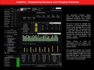 Analytics - Empowering Decisions and Changing Outcomes
Our descriptive analysis details
trends and patterns and highlights
significant deviations from normal
behaviour to coaches and athletes.
We use Z scores to highlight any
deviations. A Z score describes how
much a point deviates from a mean
of a group of data. We compare last
7 days with previous 28 days and
last 28 days with previous 84 days (3
months) for individual athletes and
provide group comparisons for
relevant variables.
Colour coding is used for
visualisation and we include min,
max, averages, and comparison to
groups values.
Our predictive models are currently
in-house consultancy projects where
we apply different models and liaise
back with the client. We will develop
these over time to eventually create
an in-product learning model.
 