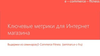 Ключевые метрики для Интернет
магазина
Выдержки из семинаров E-Commerce Fitness (seminars.e-c-f.ru)

 