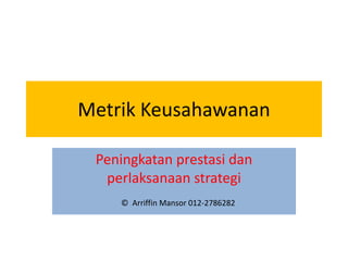 Metrik Keusahawanan

 Peningkatan prestasi dan
  perlaksanaan strategi
    © Arriffin Mansor 012-2786282
 
