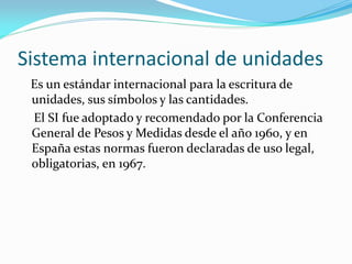 Sistema internacional de unidades
Es un estándar internacional para la escritura de
unidades, sus símbolos y las cantidades.
El SI fue adoptado y recomendado por la Conferencia
General de Pesos y Medidas desde el año 1960, y en
España estas normas fueron declaradas de uso legal,
obligatorias, en 1967.
 