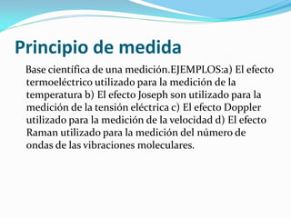 Principio de medida
Base científica de una medición.EJEMPLOS:a) El efecto
termoeléctrico utilizado para la medición de la
temperatura b) El efecto Joseph son utilizado para la
medición de la tensión eléctrica c) El efecto Doppler
utilizado para la medición de la velocidad d) El efecto
Raman utilizado para la medición del número de
ondas de las vibraciones moleculares.
 