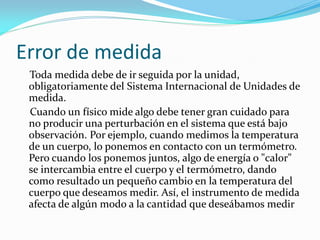 Error de medida
Toda medida debe de ir seguida por la unidad,
obligatoriamente del Sistema Internacional de Unidades de
medida.
Cuando un físico mide algo debe tener gran cuidado para
no producir una perturbación en el sistema que está bajo
observación. Por ejemplo, cuando medimos la temperatura
de un cuerpo, lo ponemos en contacto con un termómetro.
Pero cuando los ponemos juntos, algo de energía o "calor"
se intercambia entre el cuerpo y el termómetro, dando
como resultado un pequeño cambio en la temperatura del
cuerpo que deseamos medir. Así, el instrumento de medida
afecta de algún modo a la cantidad que deseábamos medir
 