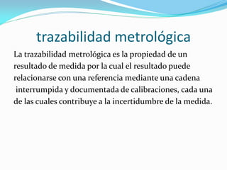 trazabilidad metrológica
La trazabilidad metrológica es la propiedad de un
resultado de medida por la cual el resultado puede
relacionarse con una referencia mediante una cadena
interrumpida y documentada de calibraciones, cada una
de las cuales contribuye a la incertidumbre de la medida.
 
