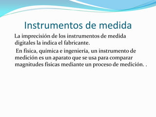 Instrumentos de medida
La imprecisión de los instrumentos de medida
digitales la indica el fabricante.
En física, química e ingeniería, un instrumento de
medición es un aparato que se usa para comparar
magnitudes físicas mediante un proceso de medición. .
 
