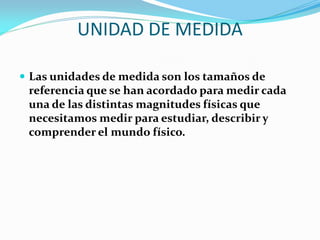 UNIDAD DE MEDIDA
 Las unidades de medida son los tamaños de
referencia que se han acordado para medir cada
una de las distintas magnitudes físicas que
necesitamos medir para estudiar, describir y
comprender el mundo físico.
 