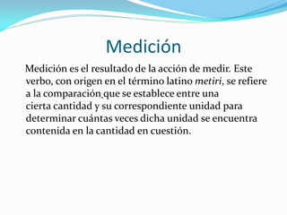 Medición
Medición es el resultado de la acción de medir. Este
verbo, con origen en el término latino metiri, se refiere
a la comparación que se establece entre una
cierta cantidad y su correspondiente unidad para
determinar cuántas veces dicha unidad se encuentra
contenida en la cantidad en cuestión.
 