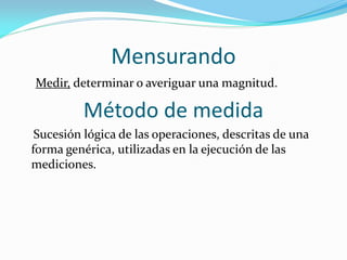 Mensurando
Medir, determinar o averiguar una magnitud.
Método de medida
Sucesión lógica de las operaciones, descritas de una
forma genérica, utilizadas en la ejecución de las
mediciones.
 