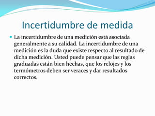 Incertidumbre de medida
 La incertidumbre de una medición está asociada
generalmente a su calidad. La incertidumbre de una
medición es la duda que existe respecto al resultado de
dicha medición. Usted puede pensar que las reglas
graduadas están bien hechas, que los relojes y los
termómetros deben ser veraces y dar resultados
correctos.
 