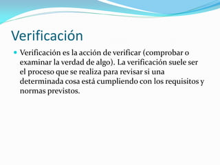 Verificación
 Verificación es la acción de verificar (comprobar o
examinar la verdad de algo). La verificación suele ser
el proceso que se realiza para revisar si una
determinada cosa está cumpliendo con los requisitos y
normas previstos.
 