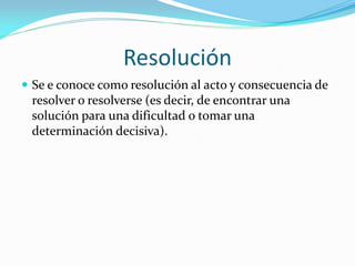 Resolución
 Se e conoce como resolución al acto y consecuencia de
resolver o resolverse (es decir, de encontrar una
solución para una dificultad o tomar una
determinación decisiva).
 