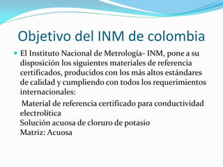 Objetivo del INM de colombia
 El Instituto Nacional de Metrología- INM, pone a su
disposición los siguientes materiales de referencia
certificados, producidos con los más altos estándares
de calidad y cumpliendo con todos los requerimientos
internacionales:
Material de referencia certificado para conductividad
electrolítica
Solución acuosa de cloruro de potasio
Matriz: Acuosa
 