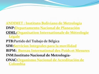 ANDIMET : Instituto Boliviano de Metrología
DNP:Departamento Nacional de Planeación
OIML:Organisation Internationale de Métrologie
Légale
PTB:Partido del Trabajo de Bélgica
SIM:Servicios Integrales para la movilidad
BIPM: Bureau International des Poids et Mesures
INM:Instituto Nacional de Metrología-
ONAC:Organismo Nacional de Acreditación de
Colombia
 