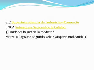 SIC:Superintendencia de Industria y Comercio
SNCA:Subsistema Nacional de la Calidad
5)Unidades basica de la medicion
Metro, Kilogramo,segundo,kelvin,amperio,mol,candela
 