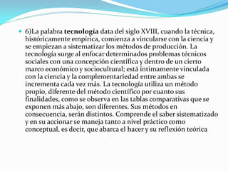  6)La palabra tecnología data del siglo XVIII, cuando la técnica,
históricamente empírica, comienza a vincularse con la ciencia y
se empiezan a sistematizar los métodos de producción. La
tecnología surge al enfocar determinados problemas técnicos
sociales con una concepción científica y dentro de un cierto
marco económico y sociocultural; está íntimamente vinculada
con la ciencia y la complementariedad entre ambas se
incrementa cada vez más. La tecnología utiliza un método
propio, diferente del método científico por cuanto sus
finalidades, como se observa en las tablas comparativas que se
exponen más abajo, son diferentes. Sus métodos en
consecuencia, serán distintos. Comprende el saber sistematizado
y en su accionar se maneja tanto a nivel práctico como
conceptual, es decir, que abarca el hacer y su reflexión teórica
 