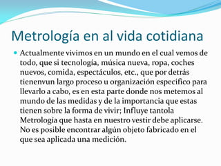 Metrología en al vida cotidiana
 Actualmente vivimos en un mundo en el cual vemos de
todo, que si tecnología, música nueva, ropa, coches
nuevos, comida, espectáculos, etc., que por detrás
tienenvun largo proceso u organización especifico para
llevarlo a cabo, es en esta parte donde nos metemos al
mundo de las medidas y de la importancia que estas
tienen sobre la forma de vivir; Influye tantola
Metrología que hasta en nuestro vestir debe aplicarse.
No es posible encontrar algún objeto fabricado en el
que sea aplicada una medición.
 