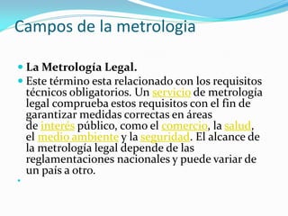 Campos de la metrologia
 La Metrología Legal.
 Este término esta relacionado con los requisitos
técnicos obligatorios. Un servicio de metrología
legal comprueba estos requisitos con el fin de
garantizar medidas correctas en áreas
de interés público, como el comercio, la salud,
el medio ambiente y la seguridad. El alcance de
la metrología legal depende de las
reglamentaciones nacionales y puede variar de
un país a otro.

 