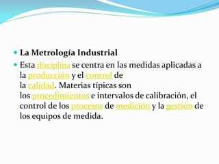  La Metrología Industrial
 Esta disciplina se centra en las medidas aplicadas a
la producción y el control de
la calidad. Materias típicas son
los procedimientos e intervalos de calibración, el
control de los procesos de medición y la gestión de
los equipos de medida.
 