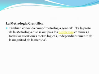 La Metrología Científica
 También conocida como "metrología general". "Es la parte
de la Metrología que se ocupa a los problemas comunes a
todas las cuestiones metro lógicas, independientemente de
la magnitud de la medida".
 