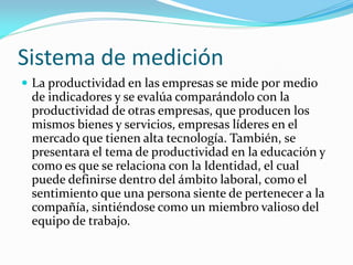 Sistema de medición
 La productividad en las empresas se mide por medio
de indicadores y se evalúa comparándolo con la
productividad de otras empresas, que producen los
mismos bienes y servicios, empresas líderes en el
mercado que tienen alta tecnología. También, se
presentara el tema de productividad en la educación y
como es que se relaciona con la Identidad, el cual
puede definirse dentro del ámbito laboral, como el
sentimiento que una persona siente de pertenecer a la
compañía, sintiéndose como un miembro valioso del
equipo de trabajo.
 