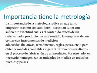 Importancia tiene la metrología
La importancia de la metrología radica en que tanto
empresarios como consumidores necesitan saber con
suficiente exactitud cuál es el contenido exacto de un
determinado producto. En este sentido, las empresas deben
contar con instrumentos de medición
adecuados (balanzas, termómetros, reglas, pesas, etc.), para
obtener medidas confiables y garantizar buenos resultados
en el proceso de fabricación de un producto. Por otro lado, es
necesario homogenizar las unidades de medida en todos los
pueblos y países.
 