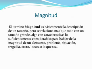 Magnitud
El termino Magnitud es básicamente la descripción
de un tamaño, pero se relaciona mas que todo con un
tamaño grande, algo con características lo
suficientemente considerables para hablar de la
magnitud de un elemento, problema, situación,
tragedia, costo, locura o lo que sea.
 