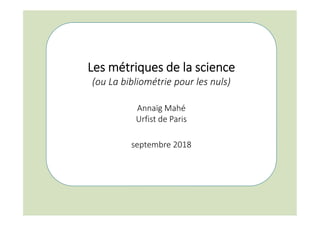 Les métriques de la science
(ou La bibliométrie pour les nuls)
Annaïg Mahé
Urfist de Paris
septembre 2018
 