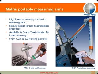 Metris portable measuring arms  High levels of accuracy for use in metrology labs  Robust design for use on production shop floor Available in 6- and 7-axis version for Laser scanning From 1,8m to 3,6 working diameter MCA 6-axis tactile version MCA 7-axis laser scanning  