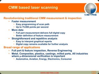 CMM based laser scanning Revolutionizing traditional CMM measurement & inspection Faster measurement Easy programming of scan path Up to 75.000 points per second More data  Full part measurement delivers full digital copy Better definition of feature measurement Straightforward and repetitive analysis Easy to interpret graphical reports Digital copy remains available for further analysis Broad range of applications Full part & feature inspection, Reverse Engineering Metal, Composites, plastics, castings, milled parts, All industries where  µ- dimensional verification is important Automotive, Aviation, Energy, Electronics, Consumer  