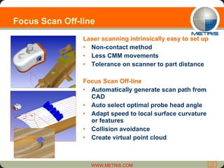 Focus Scan Off-line Laser scanning intrinsically easy to set up Non-contact method Less CMM movements Tolerance on scanner to part distance Focus Scan Off-line Automatically generate scan path from CAD Auto select optimal probe head angle Adapt speed to local surface curvature or features Collision avoidance Create virtual point cloud 