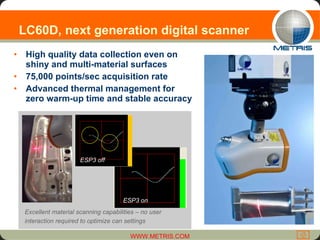 LC60D, next generation digital scanner High quality data collection even on shiny and multi-material surfaces 75,000 points/sec acquisition rate Advanced thermal management for zero warm-up time and stable accuracy ESP3 on ESP3 off Excellent material scanning capabilities – no user interaction required to optimize can settings 