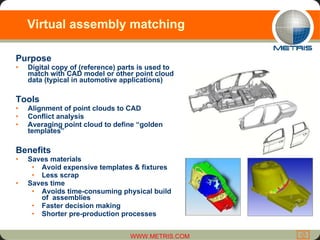 Virtual assembly matching Purpose Digital copy of (reference) parts is used to match with CAD model or other point cloud data (typical in automotive applications) Tools Alignment of point clouds to CAD Conflict analysis Averaging point cloud to define “golden templates” Benefits Saves materials  Avoid expensive templates & fixtures Less scrap   Saves time  Avoids time-consuming physical build of  assemblies Faster decision making Shorter pre-production processes 