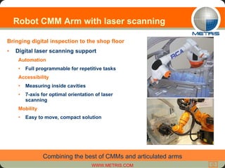 Robot CMM Arm with laser scanning Bringing digital inspection to the shop floor Digital laser scanning support Automation  Full programmable for repetitive tasks Accessibility Measuring inside cavities 7-axis for optimal orientation of laser scanning Mobility Easy to move, compact solution Combining the best of CMMs and articulated arms 
