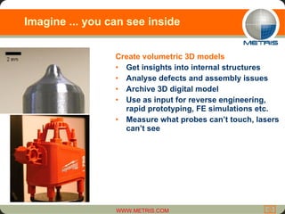 Imagine ... you can see inside Create volumetric 3D models  Get insights into internal structures Analyse defects and assembly issues Archive 3D digital model Use as input for reverse engineering, rapid prototyping, FE simulations etc. Measure what probes can’t touch, lasers can’t see 