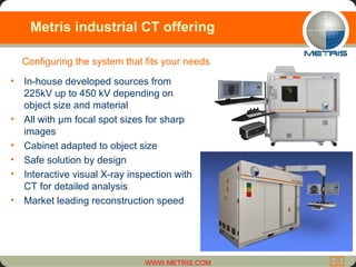 Metris industrial CT offering In-house developed sources from 225kV up to 450 kV depending on object size and material All with µm focal spot sizes for sharp images Cabinet adapted to object size Safe solution by design Interactive visual X-ray inspection with CT for detailed analysis Market leading reconstruction speed Configuring the system that fits your needs 